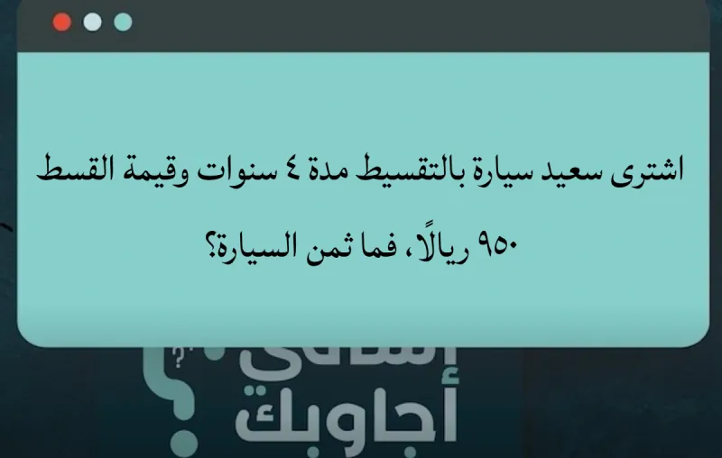 اشترى سعيد سيارة بالتقسيط مدة ٤ سنوات وقيمة القسط ٩٥٠ ريالًا، فما ثمن السيارة؟