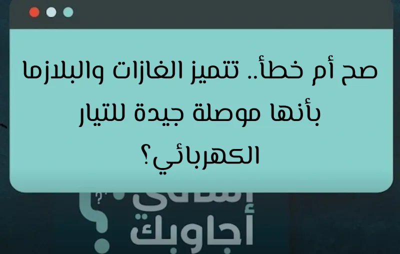 صح أم خطأ.. تتميز الغازات والبلازما بأنها موصلة جيدة للتيار الكهربائي؟
