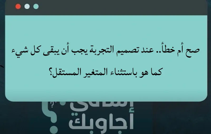 صح أم خطأ.. عند تصميم التجربة يجب أن يبقى كل شيء كما هو باستثناء المتغير المستقل؟
