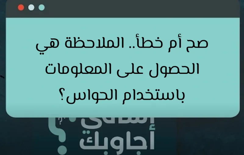 صح أم خطأ.. الملاحظة هي الحصول على المعلومات باستخدام الحواس؟