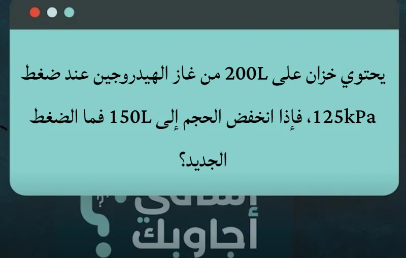 يحتوي خزان على 200L من غاز الهيدروجين عند ضغط 125kPa، فإذا انخفض الحجم إلى 150L فما الضغط الجديد؟