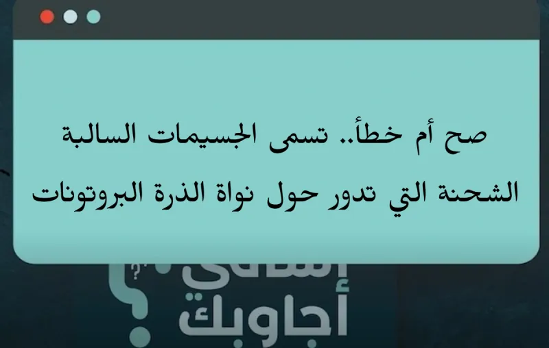 صح أم خطأ.. تسمى الجسيمات السالبة الشحنة التي تدور حول نواة الذرة البروتونات