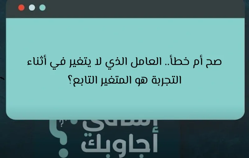 صح أم خطأ.. العامل الذي لا يتغير في أثناء التجربة هو المتغير التابع؟