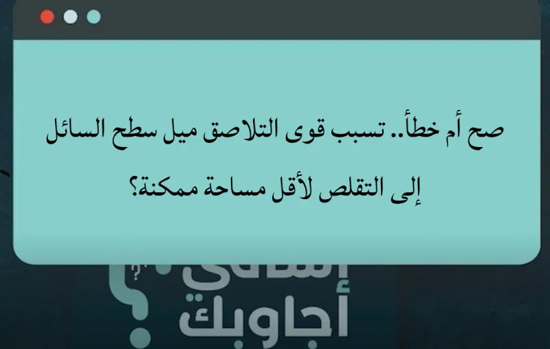 صح أم خطأ.. تسبب قوى التلاصق ميل سطح السائل إلى التقلص لأقل مساحة ممكنة؟