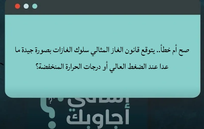 صح أم خطأ.. يتوقع قانون الغاز المثالي سلوك الغازات بصورة جيدة ما عدا عند الضغط العالي أو درجات الحرارة المنخفضة؟