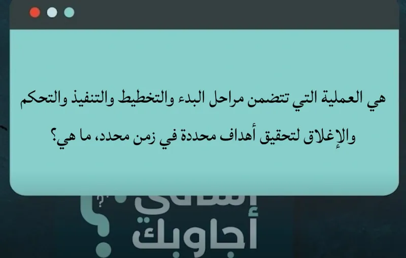 هي العملية التي تتضمن مراحل البدء والتخطيط والتنفيذ والتحكم والإغلاق لتحقيق أهداف محددة في زمن محدد، ما هي؟